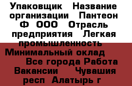 Упаковщик › Название организации ­ Пантеон-Ф, ООО › Отрасль предприятия ­ Легкая промышленность › Минимальный оклад ­ 20 000 - Все города Работа » Вакансии   . Чувашия респ.,Алатырь г.